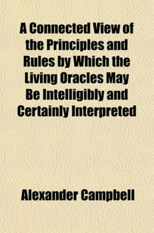 Cover of A Connected View of the Principles and Rules by Which the Living Oracles May Be Intelligibly and Certainly Interpreted; Of the Foundation on Which All Christians May Form One Communion and of the Capital Positions Sustained in the Attempt to Restore the O