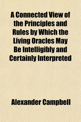 Book cover for A Connected View of the Principles and Rules by Which the Living Oracles May Be Intelligibly and Certainly Interpreted; Of the Foundation on Which All Christians May Form One Communion and of the Capital Positions Sustained in the Attempt to Restore the O