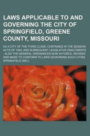 Cover of Laws Applicable to and Governing the City of Springfield, Greene County, Missouri; As a City of the Third Class, Contained in the Session Acts of 1893, and Subsequent Legislative Enactments Also the General Ordinances Now in Force, Revised and Made to Con