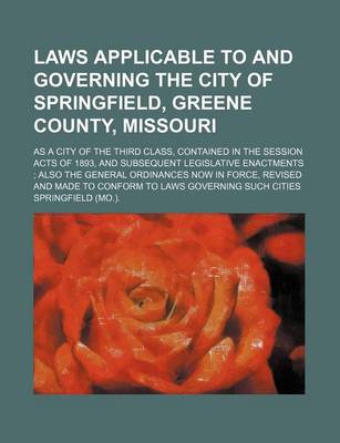 Book cover for Laws Applicable to and Governing the City of Springfield, Greene County, Missouri; As a City of the Third Class, Contained in the Session Acts of 1893, and Subsequent Legislative Enactments Also the General Ordinances Now in Force, Revised and Made to Con