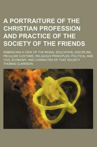 Cover of A Portraiture of the Christian Profession and Practice of the Society of the Friends; Embracing a View of the Moral Education, Discipline, Peculiar Customs, Religious Principles, Political and Civil Economy, and Character of That Society