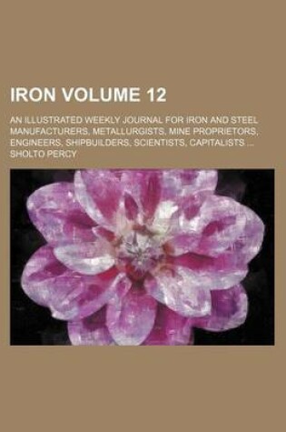 Cover of Iron Volume 12; An Illustrated Weekly Journal for Iron and Steel Manufacturers, Metallurgists, Mine Proprietors, Engineers, Shipbuilders, Scientists, Capitalists ...