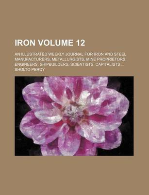 Book cover for Iron Volume 12; An Illustrated Weekly Journal for Iron and Steel Manufacturers, Metallurgists, Mine Proprietors, Engineers, Shipbuilders, Scientists, Capitalists ...