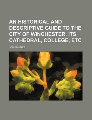 Book cover for An Historical and Descriptive Guide to the City of Winchester, Its Cathedral, College, Etc