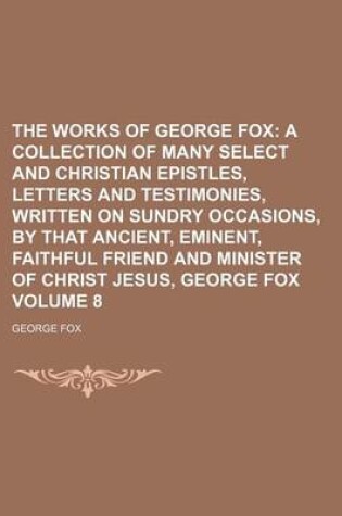 Cover of The Works of George Fox Volume 8; A Collection of Many Select and Christian Epistles, Letters and Testimonies, Written on Sundry Occasions, by That Ancient, Eminent, Faithful Friend and Minister of Christ Jesus, George Fox