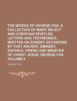 Book cover for The Works of George Fox Volume 8; A Collection of Many Select and Christian Epistles, Letters and Testimonies, Written on Sundry Occasions, by That Ancient, Eminent, Faithful Friend and Minister of Christ Jesus, George Fox