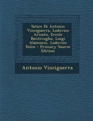 Book cover for Satire Di Antonio Vinciguerra, Lodovico Ariosto, Ercole Bentivoglio, Luigi Alamanni, Lodovico Dolce - Primary Source Edition