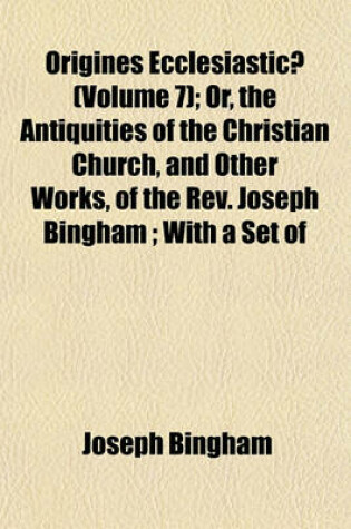 Cover of Origines Ecclesiasticae (Volume 7); Or, the Antiquities of the Christian Church, and Other Works, of the REV. Joseph Bingham; With a Set of