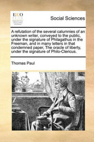 Cover of A Refutation of the Several Calumnies of an Unknown Writer, Conveyed to the Public, Under the Signature of Philagathus in the Freeman, and in Many Letters in That Condemned Paper, the Oracle of Liberty, Under the Signature of Philo-Clericus.