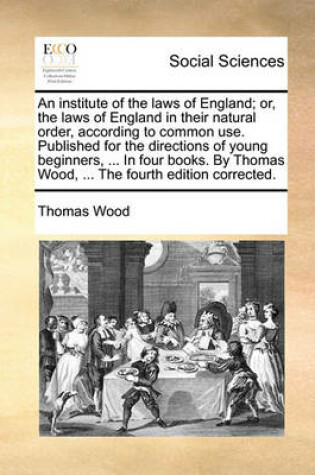 Cover of An Institute of the Laws of England; Or, the Laws of England in Their Natural Order, According to Common Use. Published for the Directions of Young Beginners, ... in Four Books. by Thomas Wood, ... the Fourth Edition Corrected.