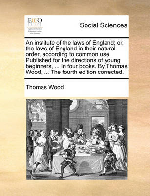 Book cover for An Institute of the Laws of England; Or, the Laws of England in Their Natural Order, According to Common Use. Published for the Directions of Young Beginners, ... in Four Books. by Thomas Wood, ... the Fourth Edition Corrected.