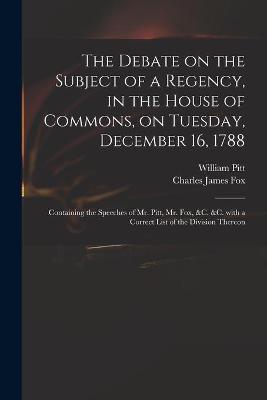 Book cover for The Debate on the Subject of a Regency, in the House of Commons, on Tuesday, December 16, 1788 [microform]