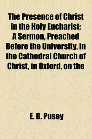 Cover of The Presence of Christ in the Holy Eucharist; A Sermon, Preached Before the University, in the Cathedral Church of Christ, in Oxford, on the