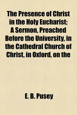 Book cover for The Presence of Christ in the Holy Eucharist; A Sermon, Preached Before the University, in the Cathedral Church of Christ, in Oxford, on the