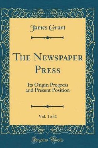 Cover of The Newspaper Press, Vol. 1 of 2: Its Origin Progress and Present Position (Classic Reprint)