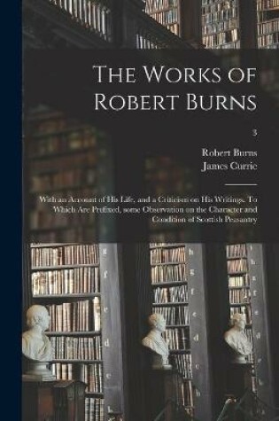 Cover of The Works of Robert Burns; With an Account of His Life, and a Criticism on His Writings. To Which Are Prefixed, Some Observation on the Character and Condition of Scottish Peasantry; 3