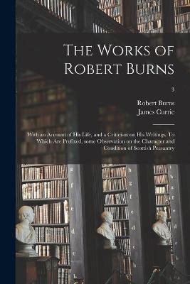 Book cover for The Works of Robert Burns; With an Account of His Life, and a Criticism on His Writings. To Which Are Prefixed, Some Observation on the Character and Condition of Scottish Peasantry; 3