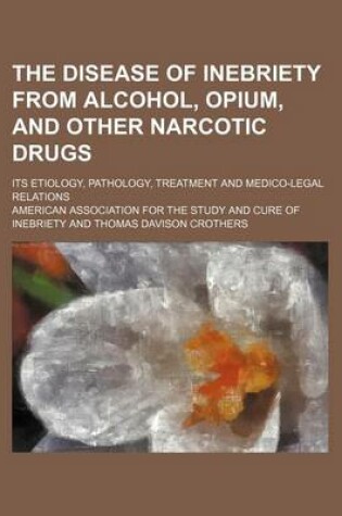 Cover of The Disease of Inebriety from Alcohol, Opium, and Other Narcotic Drugs; Its Etiology, Pathology, Treatment and Medico-Legal Relations