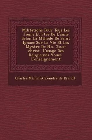 Cover of M Ditations Pour Tous Les Jours Et F Tes de L'Ann E Selon La M Thode de Saint Ignace Sur La Vie Et Les Myst Re de N.S. J Sus-Christ L'Usage Des Religieuses Vou Es L'Enseignement