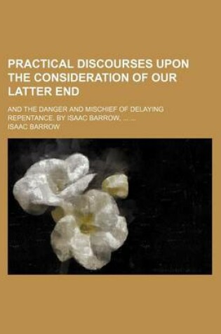 Cover of Practical Discourses Upon the Consideration of Our Latter End; And the Danger and Mischief of Delaying Repentance. by Isaac Barrow