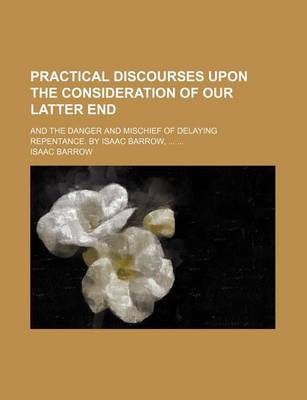 Book cover for Practical Discourses Upon the Consideration of Our Latter End; And the Danger and Mischief of Delaying Repentance. by Isaac Barrow