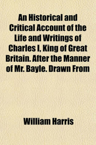 Cover of An Historical and Critical Account of the Life and Writings of Charles I, King of Great Britain. After the Manner of Mr. Bayle. Drawn from