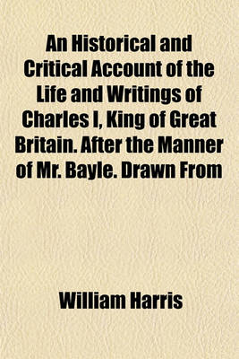 Book cover for An Historical and Critical Account of the Life and Writings of Charles I, King of Great Britain. After the Manner of Mr. Bayle. Drawn from