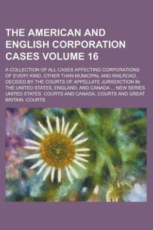 Cover of The American and English Corporation Cases; A Collection of All Cases Affecting Corporations of Every Kind, Other Than Municipal and Railroad, Decided by the Courts of Appellate Jurisdiction in the United States, England, and Volume 16