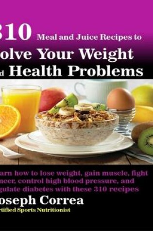 Cover of 310 Meal and Juice Recipes to Solve Your Weight and Health Problems Learn How to Lose Weight, Gain Muscle, Fight Cancer, Control High Blood Pressure, and Regulate Diabetes With These 310 Recipes