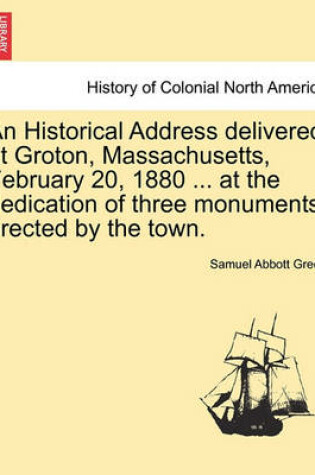 Cover of An Historical Address Delivered at Groton, Massachusetts, February 20, 1880 ... at the Dedication of Three Monuments Erected by the Town.