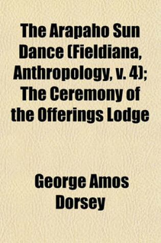 Cover of The Arapaho Sun Dance (Fieldiana, Anthropology, V. 4); The Ceremony of the Offerings Lodge