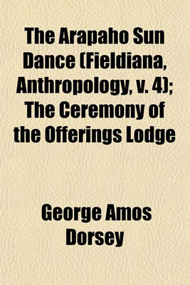 Book cover for The Arapaho Sun Dance (Fieldiana, Anthropology, V. 4); The Ceremony of the Offerings Lodge