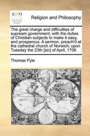 Cover of The great charge and difficulties of supream government, with the duties of Christian subjects to make it easy, and prosperous. A sermon, preach'd at the cathedral church of Norwich; upon Tuesday the 23th [sic] of April, 1706