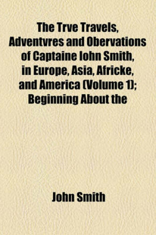 Cover of The Trve Travels, Adventvres and Obervations of Captaine Iohn Smith, in Europe, Asia, Africke, and America (Volume 1); Beginning about the