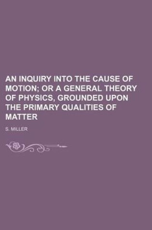 Cover of An Inquiry Into the Cause of Motion; Or a General Theory of Physics, Grounded Upon the Primary Qualities of Matter