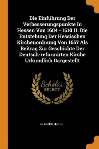 Cover of Die Einf hrung Der Verbesserungspunkte in Hessen Von 1604 - 1610 U. Die Entstehung Der Hessischen Kirchenordnung Von 1657 ALS Beitrag Zur Geschichte Der Deutsch-Reformirten Kirche Urkundlich Dargestellt