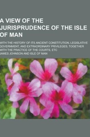 Cover of A View of the Jurisprudence of the Isle of Man; With the History of Its Ancient Constitution, Legislative Government, and Extraordinary Privileges;