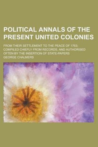 Cover of Political Annals of the Present United Colonies; From Their Settlement to the Peace of 1763; Compiled Chiefly from Records, and Authorised Often by the Insertion of State-Papers