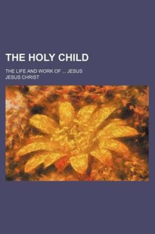 Cover of The Holy Child; The Life and Work of Jesus