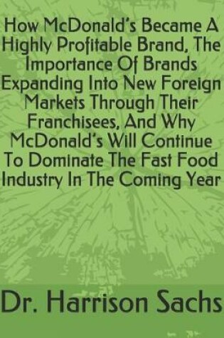 Cover of How McDonald's Became A Highly Profitable Brand, The Importance Of Brands Expanding Into New Foreign Markets Through Their Franchisees, And Why McDonald's Will Continue To Dominate The Fast Food Industry In The Coming Year