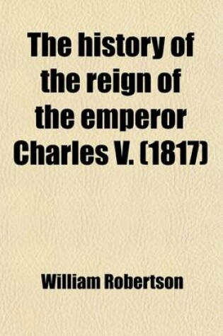 Cover of The History of the Reign of the Emperor Charles V; From the Subversion of the Roman Empire, to the Beginning of the Sixteenth Century