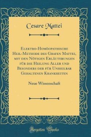 Cover of Elektro-Homoeopathische Heil-Methode Des Grafen Mattei, Mit Den Noetigen Erlauterungen Fur Die Heilung Aller Und Besonders Der Fur Unheilbar Gehaltenen Krankheiten