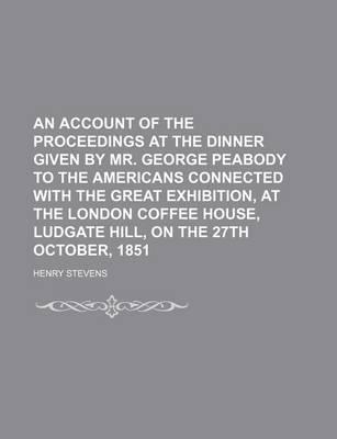 Book cover for An Account of the Proceedings at the Dinner Given by Mr. George Peabody to the Americans Connected with the Great Exhibition, at the London Coffee House, Ludgate Hill, on the 27th October, 1851