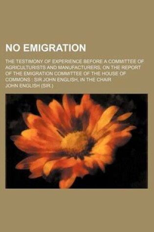 Cover of No Emigration; The Testimony of Experience Before a Committee of Agriculturists and Manufacturers, on the Report of the Emigration Committee of the House of Commons Sir John English, in the Chair