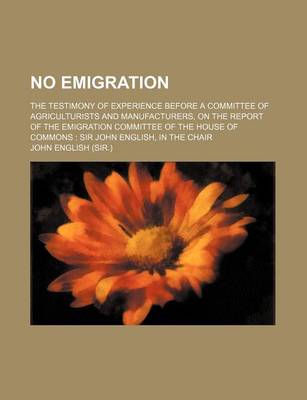 Book cover for No Emigration; The Testimony of Experience Before a Committee of Agriculturists and Manufacturers, on the Report of the Emigration Committee of the House of Commons Sir John English, in the Chair