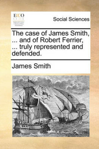 Cover of The Case of James Smith, ... and of Robert Ferrier, ... Truly Represented and Defended.