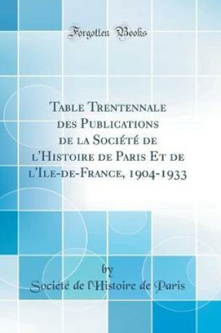 Cover of Table Trentennale Des Publications de la Société de l'Histoire de Paris Et de l'Ile-De-France, 1904-1933 (Classic Reprint)