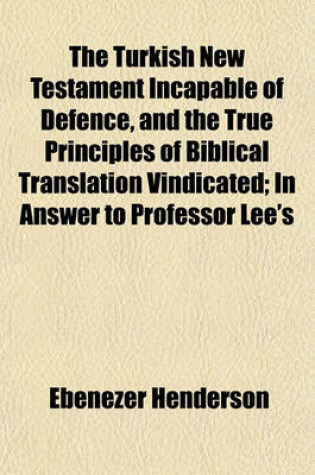 Cover of The Turkish New Testament Incapable of Defence, and the True Principles of Biblical Translation Vindicated; In Answer to Professor Lee's