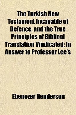 Book cover for The Turkish New Testament Incapable of Defence, and the True Principles of Biblical Translation Vindicated; In Answer to Professor Lee's