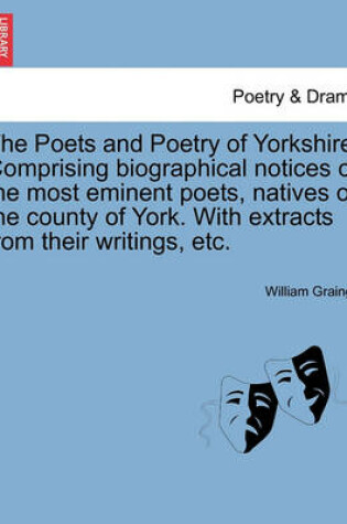 Cover of The Poets and Poetry of Yorkshire. Comprising Biographical Notices of the Most Eminent Poets, Natives of the County of York. with Extracts from Their Writings, Etc.